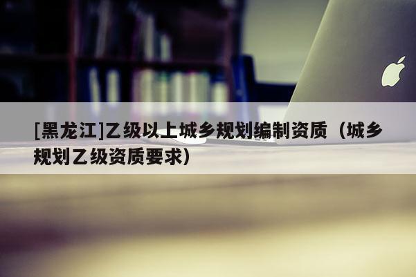 [黑龍江]乙級以上城鄉規劃編制資質（城鄉規劃乙級資質要求）