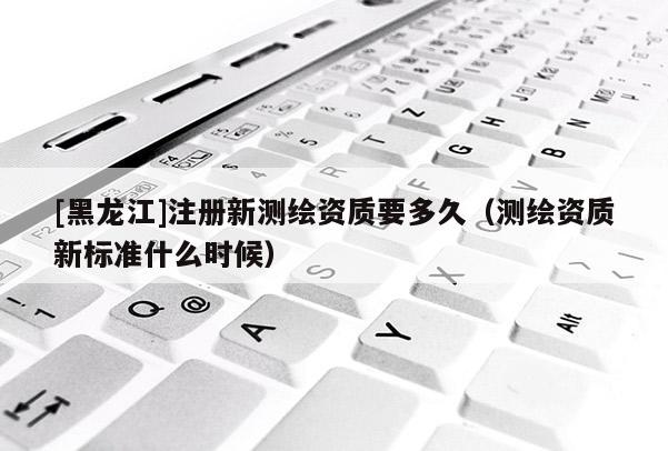 [黑龍江]注冊新測繪資質要多久（測繪資質新標準什么時候）