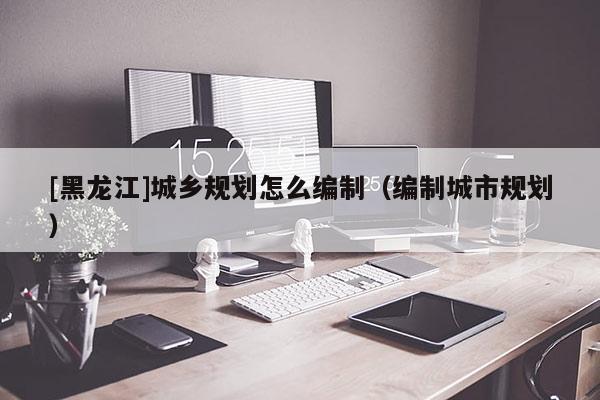 [黑龍江]城鄉規劃怎么編制（編制城市規劃）