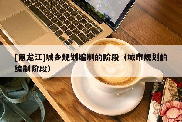 [黑龍江]城鄉規劃編制的階段（城市規劃的編制階段）