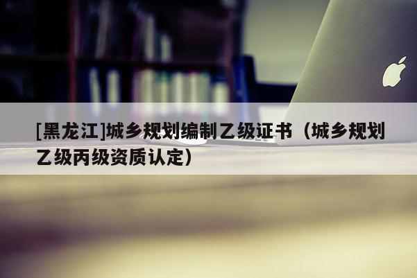 [黑龍江]城鄉規劃編制乙級證書（城鄉規劃乙級丙級資質認定）