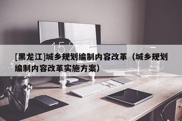 [黑龍江]城鄉(xiāng)規(guī)劃編制內(nèi)容改革（城鄉(xiāng)規(guī)劃編制內(nèi)容改革實(shí)施方案）