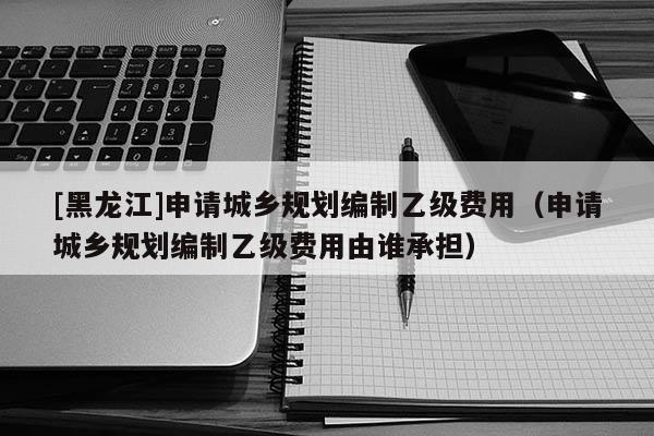 [黑龍江]申請(qǐng)城鄉(xiāng)規(guī)劃編制乙級(jí)費(fèi)用（申請(qǐng)城鄉(xiāng)規(guī)劃編制乙級(jí)費(fèi)用由誰承擔(dān)）
