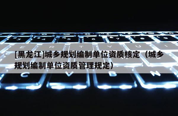 [黑龍江]城鄉規劃編制單位資質核定（城鄉規劃編制單位資質管理規定）