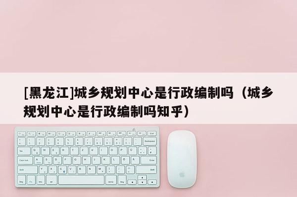 [黑龍江]城鄉規劃中心是行政編制嗎（城鄉規劃中心是行政編制嗎知乎）