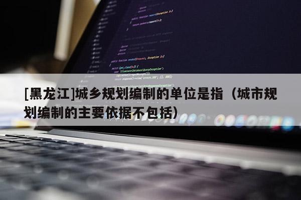 [黑龍江]城鄉(xiāng)規(guī)劃編制的單位是指（城市規(guī)劃編制的主要依據(jù)不包括）