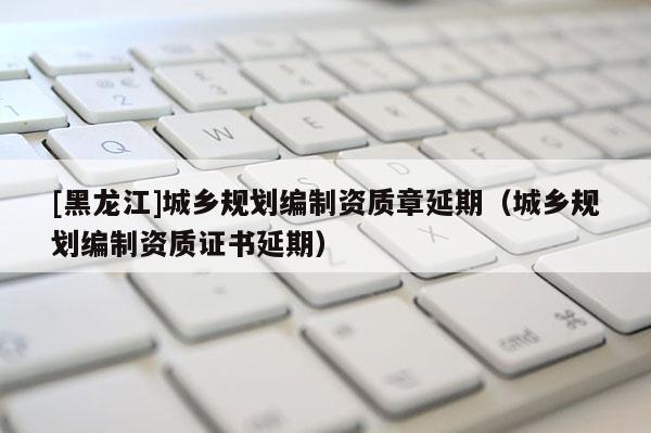 [黑龍江]城鄉規劃編制資質章延期（城鄉規劃編制資質證書延期）