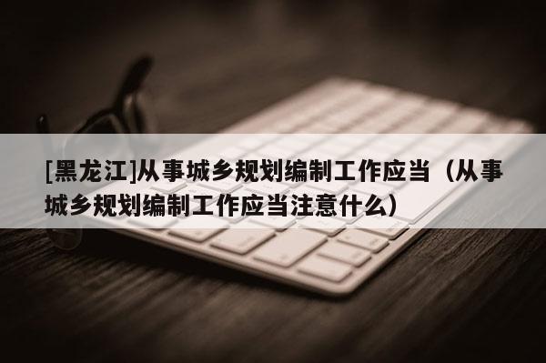 [黑龍江]從事城鄉規劃編制工作應當（從事城鄉規劃編制工作應當注意什么）
