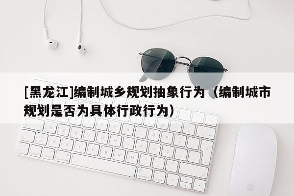 [黑龍江]編制城鄉規劃抽象行為（編制城市規劃是否為具體行政行為）