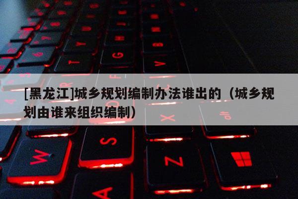 [黑龍江]城鄉規劃編制辦法誰出的（城鄉規劃由誰來組織編制）
