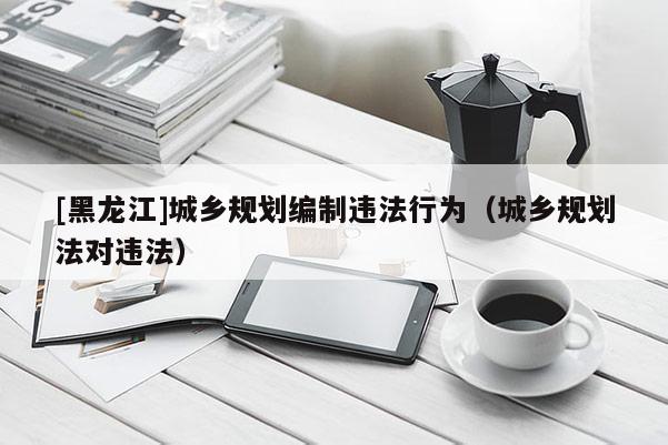 [黑龍江]城鄉規劃編制違法行為（城鄉規劃法對違法）