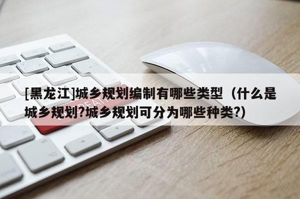 [黑龍江]城鄉規劃編制有哪些類型（什么是城鄉規劃?城鄉規劃可分為哪些種類?）