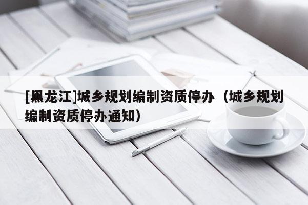 [黑龍江]城鄉規劃編制資質停辦（城鄉規劃編制資質停辦通知）
