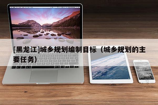 [黑龍江]城鄉(xiāng)規(guī)劃編制目標(biāo)（城鄉(xiāng)規(guī)劃的主要任務(wù)）