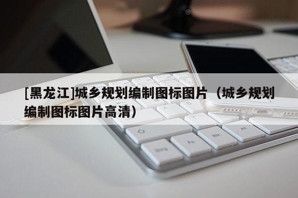 [黑龍江]城鄉規劃編制圖標圖片（城鄉規劃編制圖標圖片高清）