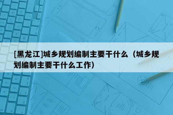 [黑龍江]城鄉(xiāng)規(guī)劃編制主要干什么（城鄉(xiāng)規(guī)劃編制主要干什么工作）