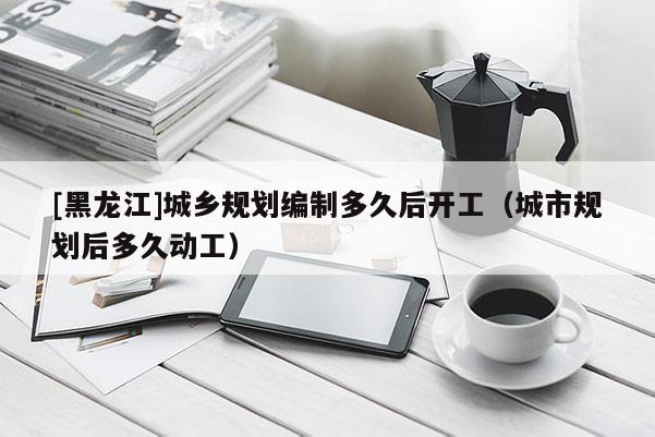 [黑龍江]城鄉(xiāng)規(guī)劃編制多久后開(kāi)工（城市規(guī)劃后多久動(dòng)工）