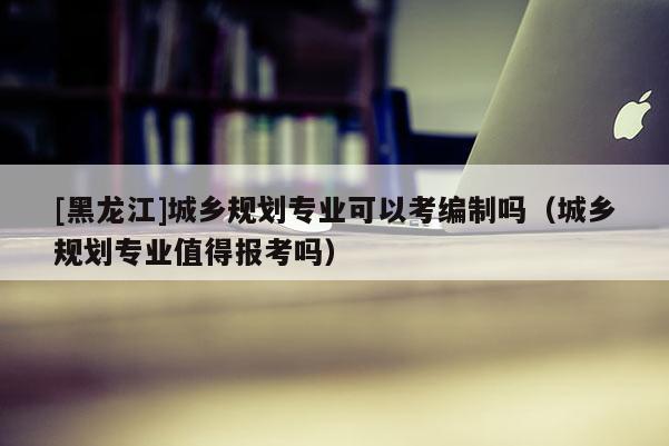 [黑龍江]城鄉規劃專業可以考編制嗎（城鄉規劃專業值得報考嗎）