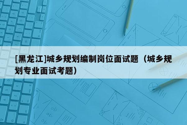 [黑龍江]城鄉規劃編制崗位面試題（城鄉規劃專業面試考題）