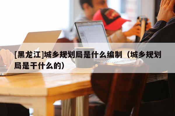 [黑龍江]城鄉規劃局是什么編制（城鄉規劃局是干什么的）