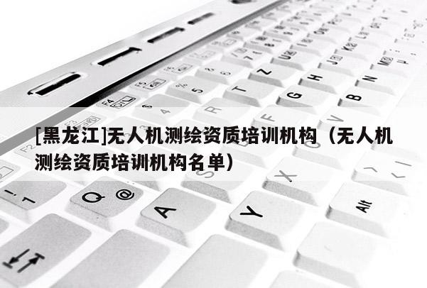 [黑龍江]無(wú)人機(jī)測(cè)繪資質(zhì)培訓(xùn)機(jī)構(gòu)（無(wú)人機(jī)測(cè)繪資質(zhì)培訓(xùn)機(jī)構(gòu)名單）