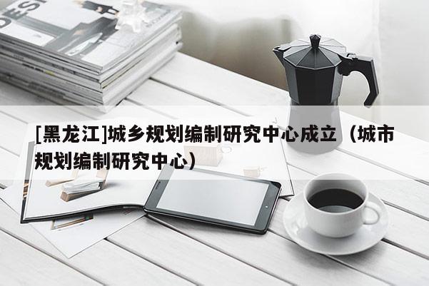 [黑龍江]城鄉規劃編制研究中心成立（城市規劃編制研究中心）