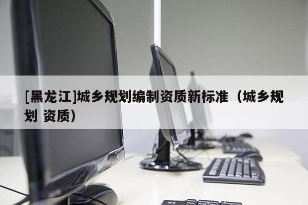 [黑龍江]城鄉規劃編制資質新標準（城鄉規劃 資質）