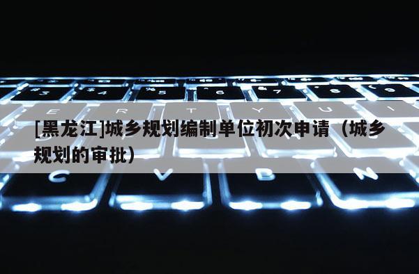 [黑龍江]城鄉規劃編制單位初次申請（城鄉規劃的審批）