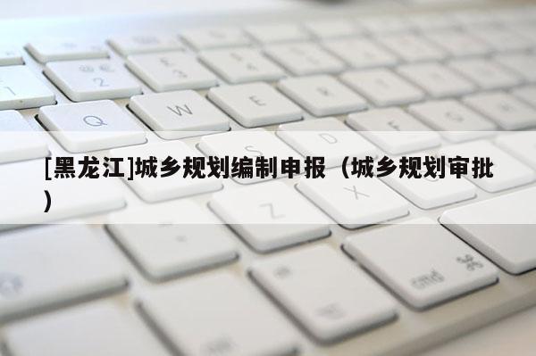 [黑龍江]城鄉規劃編制申報（城鄉規劃審批）