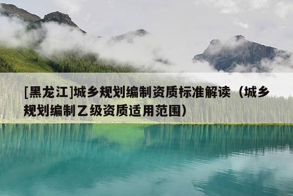 [黑龍江]城鄉(xiāng)規(guī)劃編制資質(zhì)標準解讀（城鄉(xiāng)規(guī)劃編制乙級資質(zhì)適用范圍）