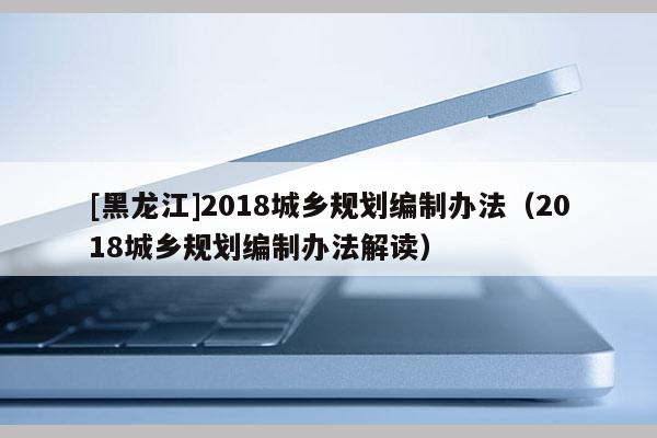 [黑龍江]2018城鄉規劃編制辦法（2018城鄉規劃編制辦法解讀）