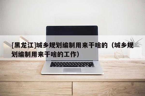 [黑龍江]城鄉規劃編制用來干啥的（城鄉規劃編制用來干啥的工作）