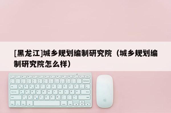 [黑龍江]城鄉規劃編制研究院（城鄉規劃編制研究院怎么樣）