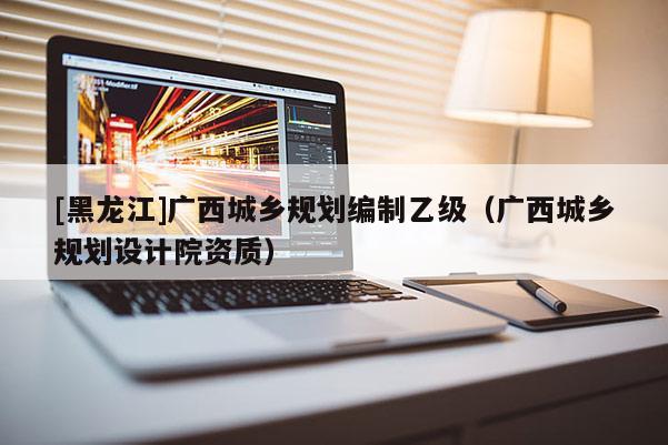 [黑龍江]廣西城鄉規劃編制乙級（廣西城鄉規劃設計院資質）