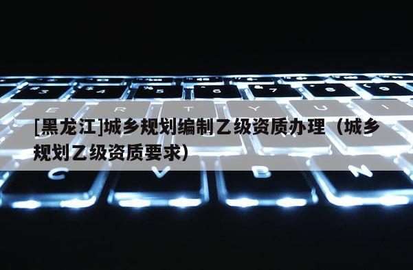 [黑龍江]城鄉規劃編制乙級資質辦理（城鄉規劃乙級資質要求）