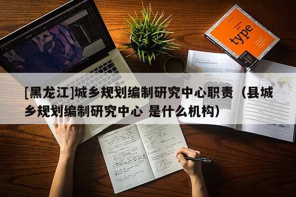 [黑龍江]城鄉(xiāng)規(guī)劃編制研究中心職責(zé)（縣城鄉(xiāng)規(guī)劃編制研究中心 是什么機(jī)構(gòu)）
