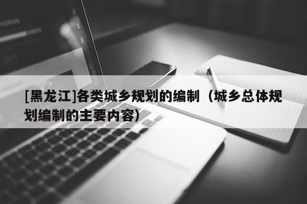 [黑龍江]各類城鄉(xiāng)規(guī)劃的編制（城鄉(xiāng)總體規(guī)劃編制的主要內容）