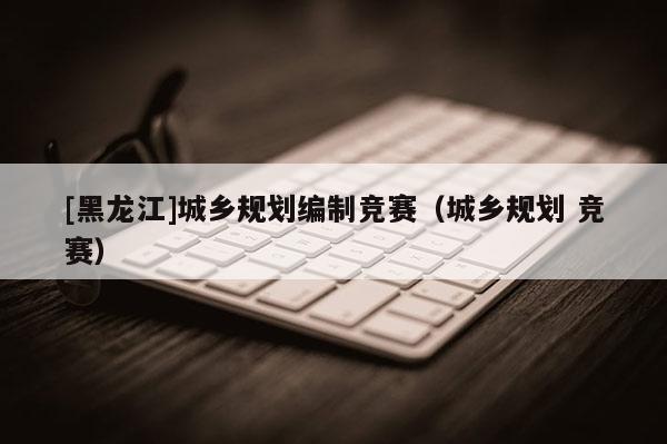[黑龍江]城鄉規劃編制競賽（城鄉規劃 競賽）