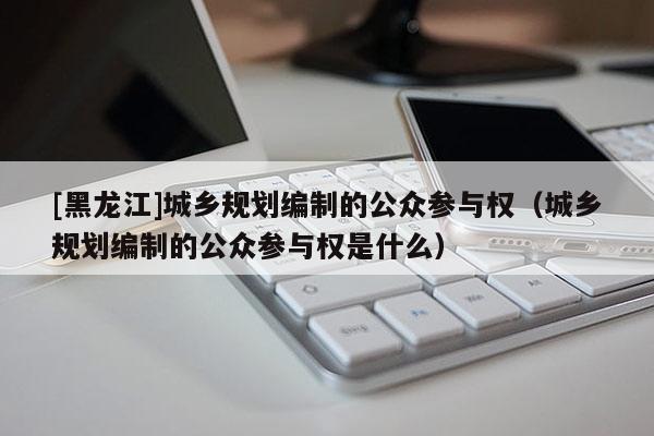 [黑龍江]城鄉規劃編制的公眾參與權（城鄉規劃編制的公眾參與權是什么）