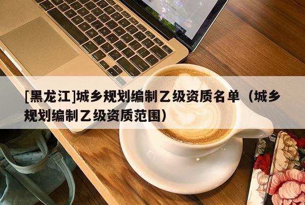 [黑龍江]城鄉規劃編制乙級資質名單（城鄉規劃編制乙級資質范圍）