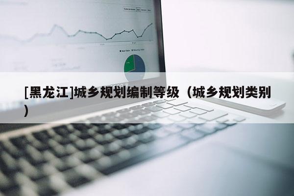 [黑龍江]城鄉規劃編制等級（城鄉規劃類別）
