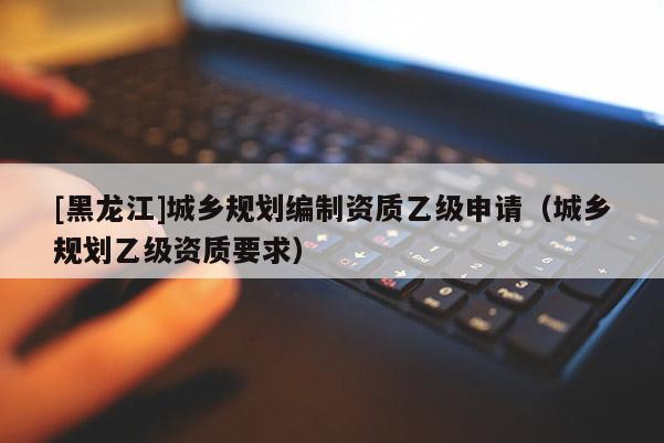 [黑龍江]城鄉規劃編制資質乙級申請（城鄉規劃乙級資質要求）