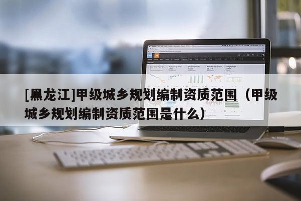[黑龍江]甲級城鄉規劃編制資質范圍（甲級城鄉規劃編制資質范圍是什么）