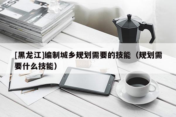 [黑龍江]編制城鄉規劃需要的技能（規劃需要什么技能）