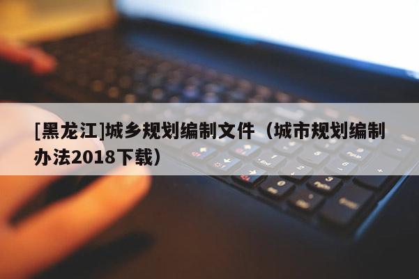 [黑龍江]城鄉(xiāng)規(guī)劃編制文件（城市規(guī)劃編制辦法2018下載）