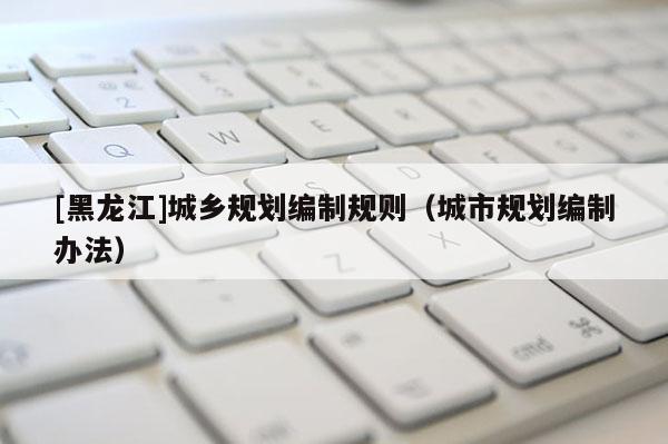 [黑龍江]城鄉(xiāng)規(guī)劃編制規(guī)則（城市規(guī)劃編制辦法）