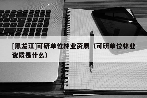 [黑龍江]可研單位林業(yè)資質(zhì)（可研單位林業(yè)資質(zhì)是什么）