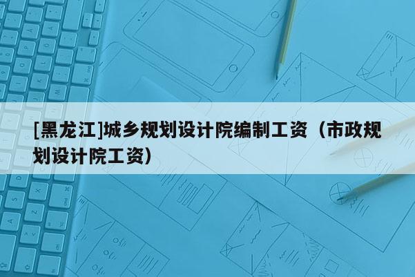 [黑龍江]城鄉規劃設計院編制工資（市政規劃設計院工資）