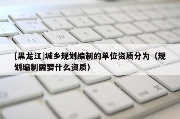 [黑龍江]城鄉規劃編制的單位資質分為（規劃編制需要什么資質）