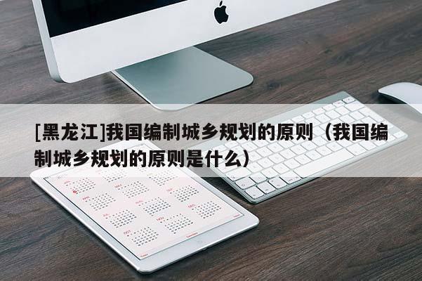 [黑龍江]我國編制城鄉規劃的原則（我國編制城鄉規劃的原則是什么）
